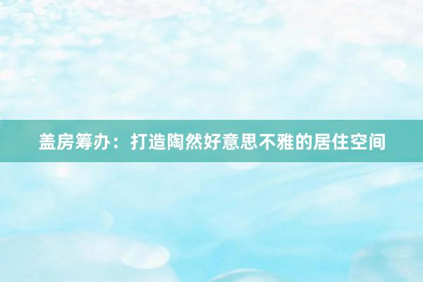 盖房筹办：打造陶然好意思不雅的居住空间