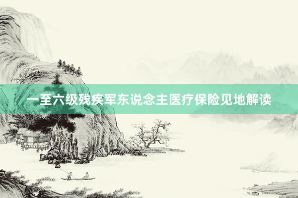 一至六级残疾军东说念主医疗保险见地解读
